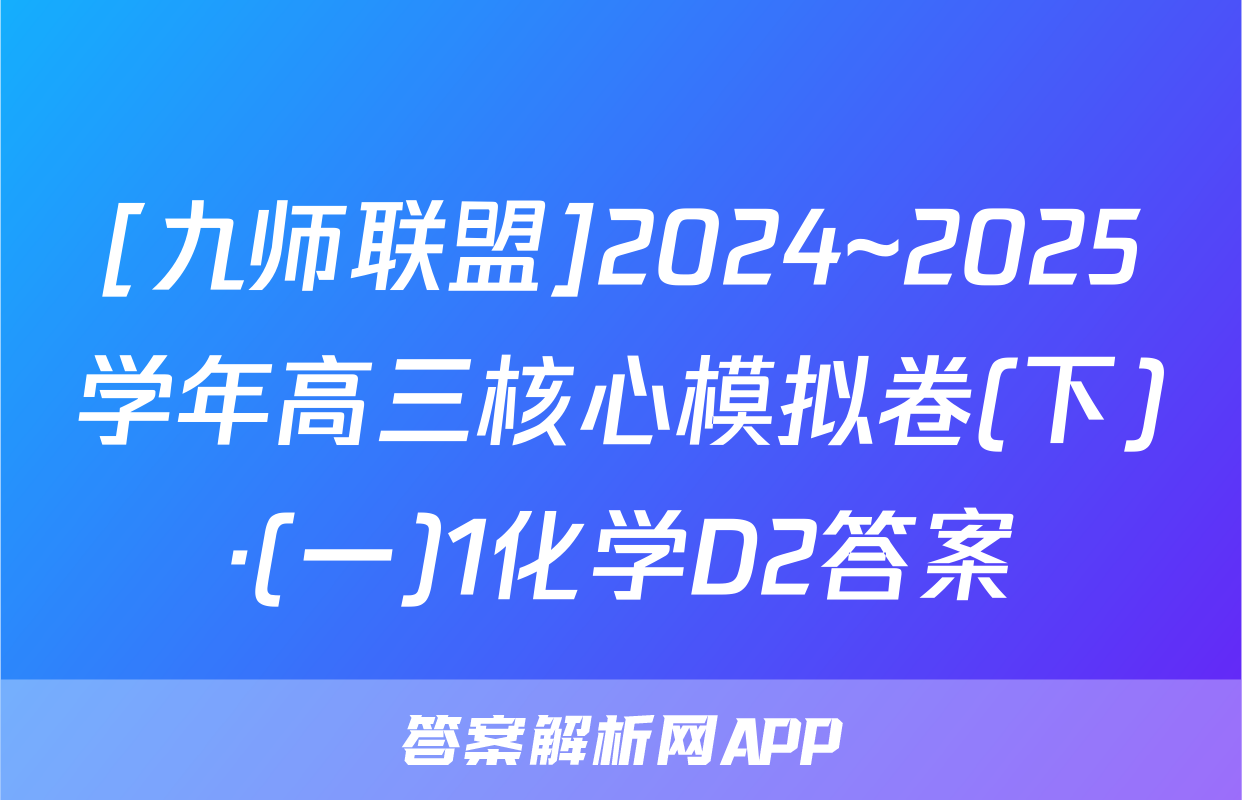 [九师联盟]2024~2025学年高三核心模拟卷(下)·(一)1化学D2答案