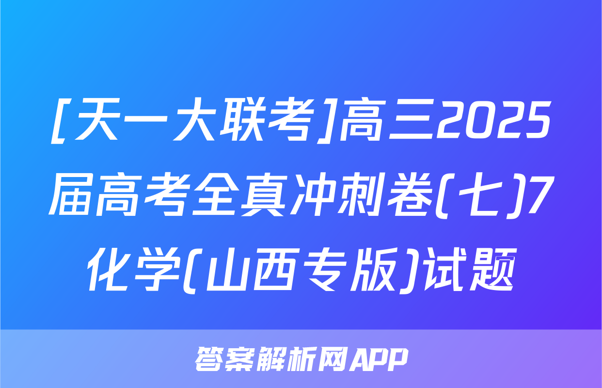 [天一大联考]高三2025届高考全真冲刺卷(七)7化学(山西专版)试题