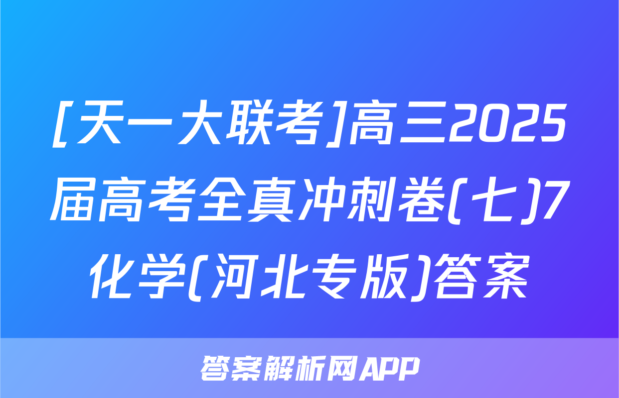 [天一大联考]高三2025届高考全真冲刺卷(七)7化学(河北专版)答案
