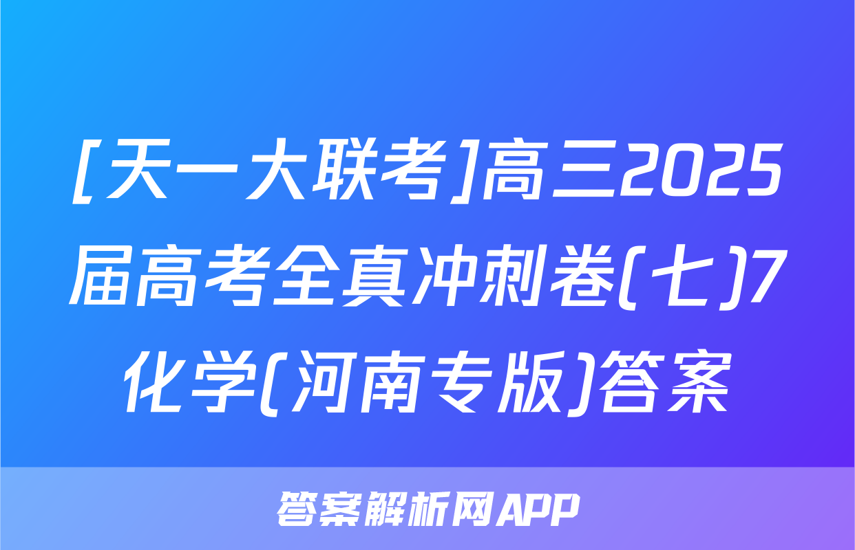 [天一大联考]高三2025届高考全真冲刺卷(七)7化学(河南专版)答案