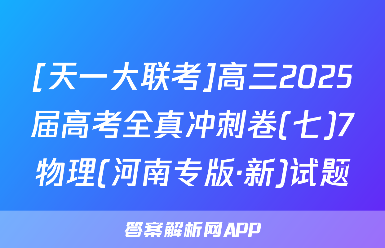 [天一大联考]高三2025届高考全真冲刺卷(七)7物理(河南专版·新)试题