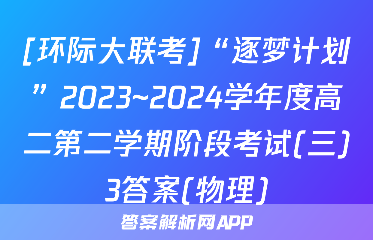 [环际大联考]“逐梦计划”2023~2024学年度高二第二学期阶段考试(三)3答案(物理)