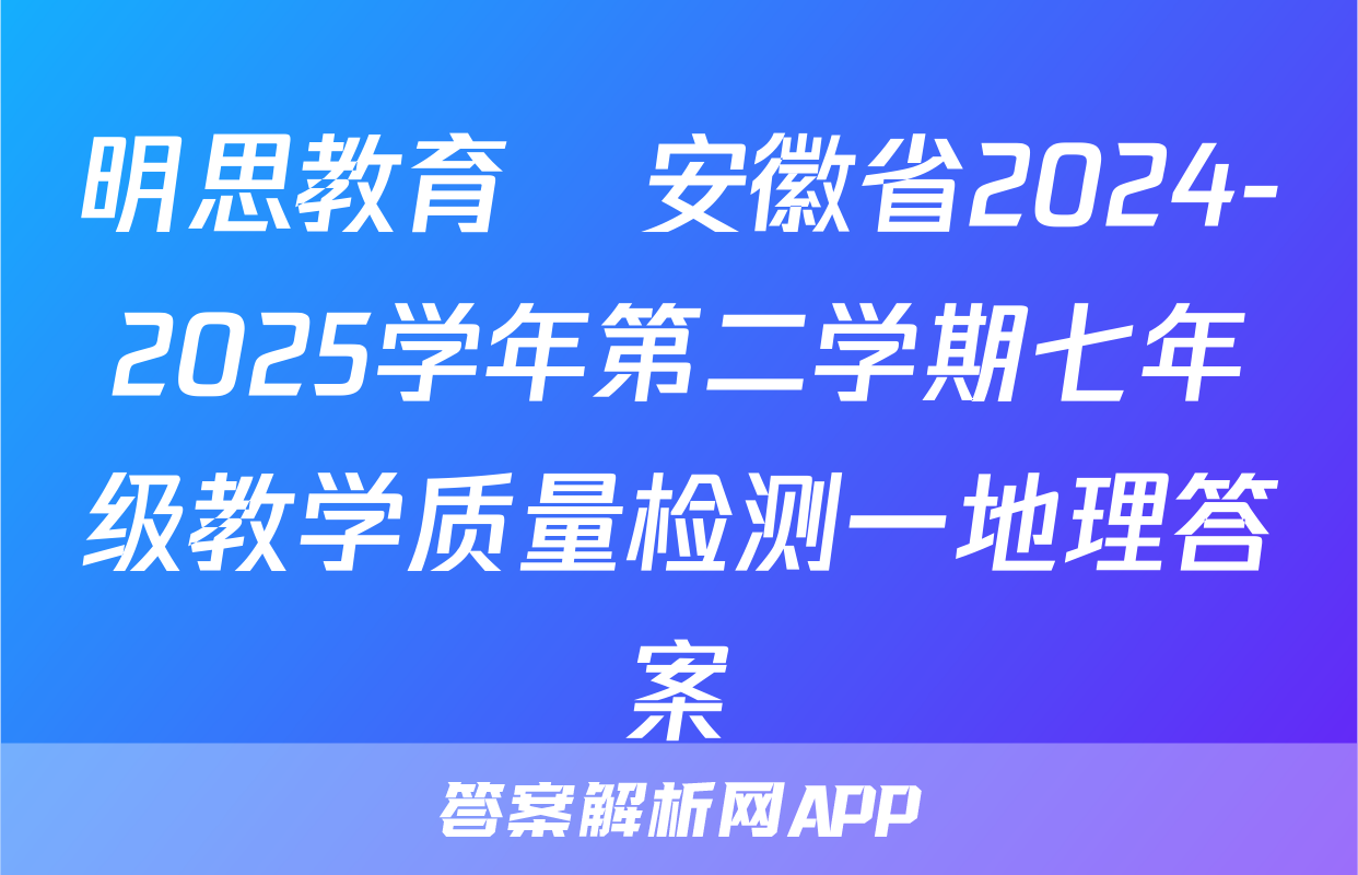 明思教育•安徽省2024-2025学年第二学期七年级教学质量检测一地理答案