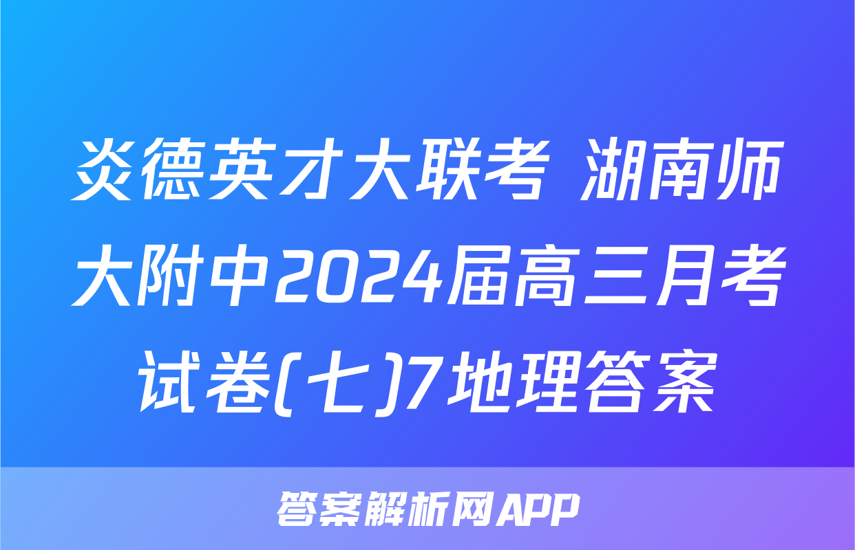 炎德英才大联考 湖南师大附中2024届高三月考试卷(七)7地理答案